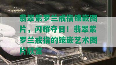 翡翠紫罗兰戒指镶嵌图片，闪耀夺目！翡翠紫罗兰戒指的镶嵌艺术图片欣赏