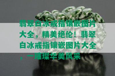 翡翠白冰戒指镶嵌图片大全，精美绝伦！翡翠白冰戒指镶嵌图片大全，一璀璨华美风采