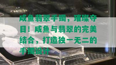 咸鱼翡翠手镯，璀璨夺目！咸鱼与翡翠的完美结合，打造独一无二的手镯设计