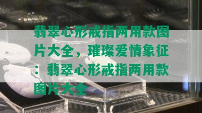 翡翠心形戒指两用款图片大全，璀璨爱情象征：翡翠心形戒指两用款图片大全