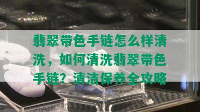 翡翠带色手链怎么样清洗，如何清洗翡翠带色手链？清洁保养全攻略