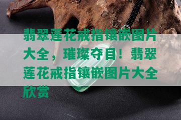 翡翠莲花戒指镶嵌图片大全，璀璨夺目！翡翠莲花戒指镶嵌图片大全欣赏