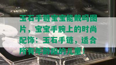 玉石手链宝宝能戴吗图片，宝宝手腕上的时尚配饰：玉石手链，适合所有年龄段的儿童！