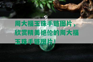 周大福玉珠手链图片，欣赏精美绝伦的周大福玉珠手链图片！