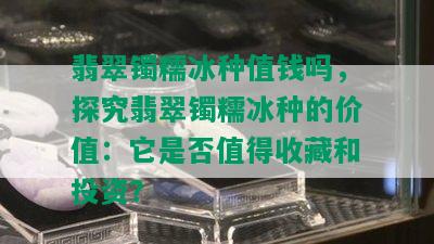 翡翠镯糯冰种值钱吗，探究翡翠镯糯冰种的价值：它是否值得收藏和投资？