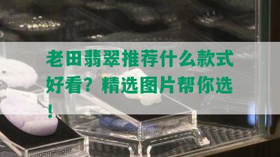 老田翡翠推荐什么款式好看？精选图片帮你选！