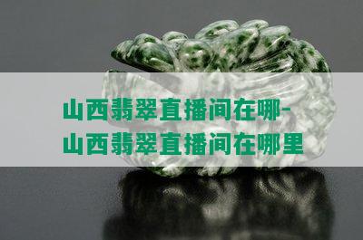 山西翡翠直播间在哪-山西翡翠直播间在哪里