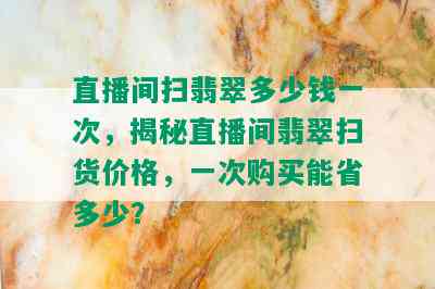 直播间扫翡翠多少钱一次，揭秘直播间翡翠扫货价格，一次购买能省多少？