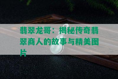 翡翠龙哥：揭秘传奇翡翠商人的故事与精美图片