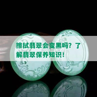 擦拭翡翠会变黑吗？了解翡翠保养知识！