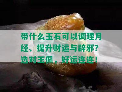 带什么玉石可以调理月经、提升财运与辟邪？选对玉佩，好运连连！