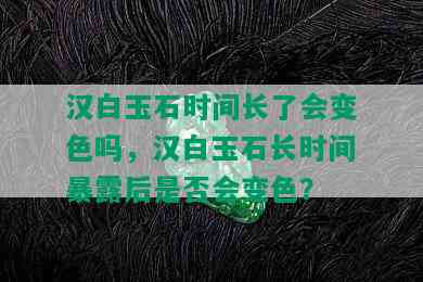 汉白玉石时间长了会变色吗，汉白玉石长时间暴露后是否会变色？