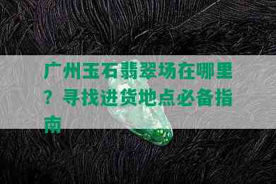 广州玉石翡翠场在哪里？寻找进货地点必备指南