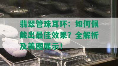 翡翠管珠耳环：如何佩戴出更佳效果？全解析及美图展示！