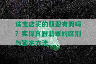 珠宝店买的翡翠有假吗？实探真假翡翠的区别与鉴定方法