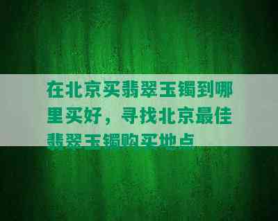 在北京买翡翠玉镯到哪里买好，寻找北京更佳翡翠玉镯购买地点