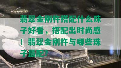 翡翠金刚杵搭配什么珠子好看，搭配出时尚感！翡翠金刚杵与哪些珠子最配？