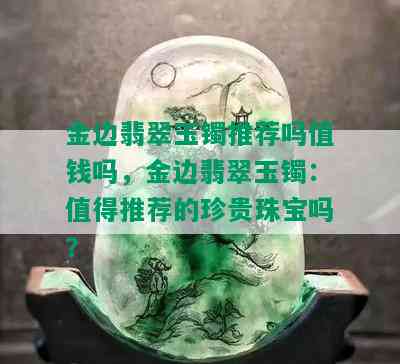 金边翡翠玉镯推荐吗值钱吗，金边翡翠玉镯：值得推荐的珍贵珠宝吗？