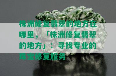 株洲修复翡翠的地方在哪里，「株洲修复翡翠的地方」：寻找专业的珠宝修复服务