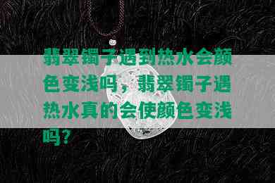 翡翠镯子遇到热水会颜色变浅吗，翡翠镯子遇热水真的会使颜色变浅吗？