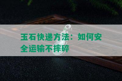 玉石快递方法：如何安全运输不摔碎