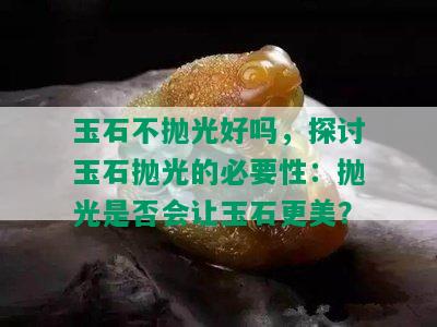 玉石不抛光好吗，探讨玉石抛光的必要性：抛光是否会让玉石更美？