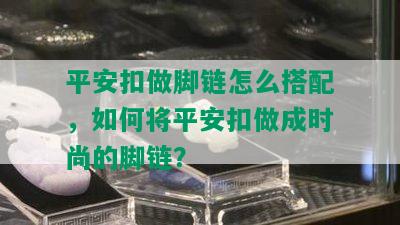 平安扣做脚链怎么搭配，如何将平安扣做成时尚的脚链？