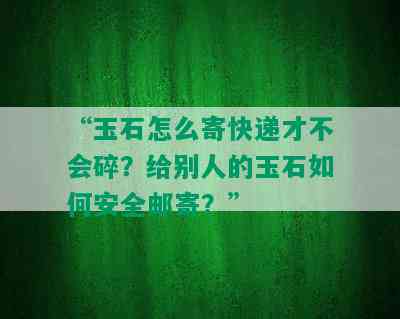 “玉石怎么寄快递才不会碎？给别人的玉石如何安全邮寄？”