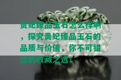 贵妃臻品玉石怎么样啊，探究贵妃臻品玉石的品质与价值，你不可错过的收藏之选！