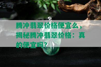 腾冲翡翠价格便宜么，揭秘腾冲翡翠价格：真的便宜吗？