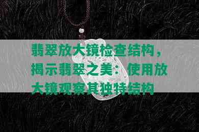 翡翠放大镜检查结构，揭示翡翠之美：使用放大镜观察其独特结构