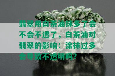 翡翠用白茶油抹多了会不会不透了，白茶油对翡翠的影响：涂抹过多会导致不透明吗？