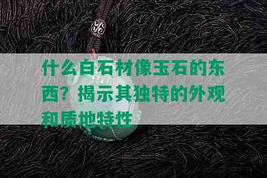 什么白石材像玉石的东西？揭示其独特的外观和质地特性