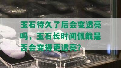 玉石待久了后会变透亮吗，玉石长时间佩戴是否会变得更透亮？