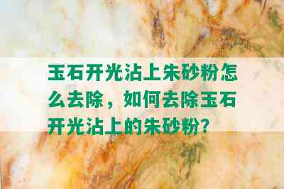 玉石开光沾上朱砂粉怎么去除，如何去除玉石开光沾上的朱砂粉？