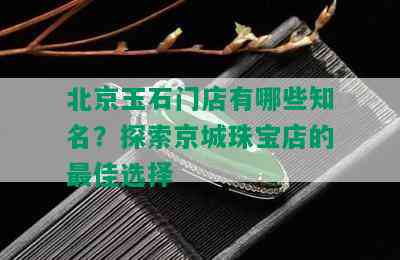 北京玉石门店有哪些知名？探索京城珠宝店的更佳选择