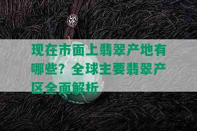 现在市面上翡翠产地有哪些？全球主要翡翠产区全面解析