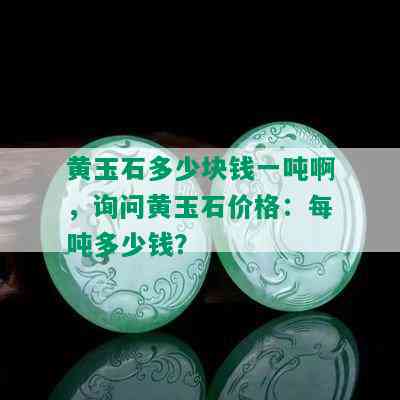 黄玉石多少块钱一吨啊，询问黄玉石价格：每吨多少钱？