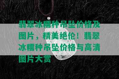 翡翠冰糯种吊坠价格及图片，精美绝伦！翡翠冰糯种吊坠价格与高清图片大赏