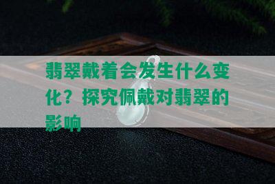 翡翠戴着会发生什么变化？探究佩戴对翡翠的影响