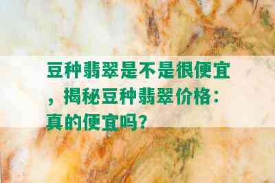 豆种翡翠是不是很便宜，揭秘豆种翡翠价格：真的便宜吗？