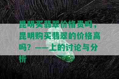 昆明买翡翠价格贵吗，昆明购买翡翠的价格高吗？——上的讨论与分析