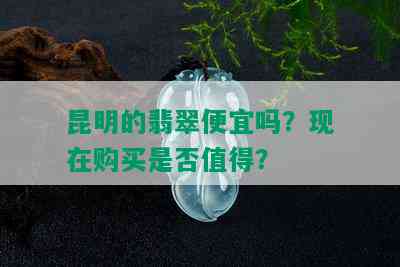 昆明的翡翠便宜吗？现在购买是否值得？