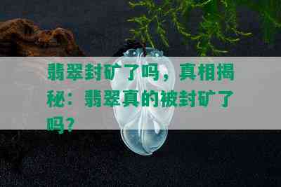 翡翠封矿了吗，真相揭秘：翡翠真的被封矿了吗？