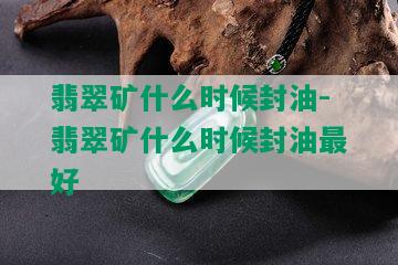 翡翠矿什么时候封油-翡翠矿什么时候封油更好