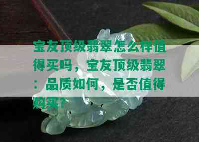 宝友顶级翡翠怎么样值得买吗，宝友顶级翡翠：品质如何，是否值得购买？