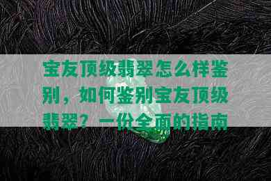 宝友顶级翡翠怎么样鉴别，如何鉴别宝友顶级翡翠？一份全面的指南