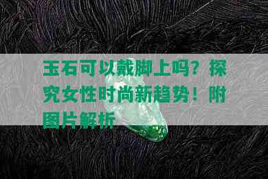 玉石可以戴脚上吗？探究女性时尚新趋势！附图片解析