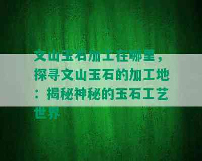 文山玉石加工在哪里，探寻文山玉石的加工地：揭秘神秘的玉石工艺世界