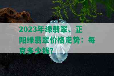 2023年绿翡翠、正阳绿翡翠价格走势：每克多少钱？